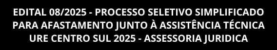 EDITAL 08/2025 - PROCESSO SELETIVO SIMPLIFICADO PARA AFASTAMENTO JUNTO À ASSISTÊNCIA TÉCNICA URE CENTRO SUL 2025 - ASSESSORIA JURIDICA
