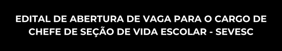 EDITAL DE ABERTURA DE VAGA PARA O CARGO DE CHEFE DE SEÇÃO DE VIDA ESCOLAR - SEVESC
