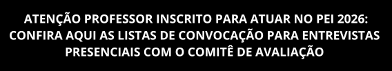 ATENÇÃO PROFESSOR INSCRITO PARA ATUAR NO PEI 2026: CONFIRA AQUI AS LISTAS DE CONVOCAÇÃO PARA ENTREVISTAS 
PRESENCIAIS COM O COMITÊ DE AVALIAÇÃO 