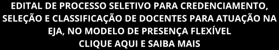 EDITAL DE PROCESSO SELETIVO PARA CREDENCIAMENTO, SELEÇÃO E CLASSIFICAÇÃO DE DOCENTES PARA ATUAÇÃO NA EJA, NO MODELO DE PRESENÇA FLEXÍVEL. CLIQUE AQUI E SAIBA MAIS