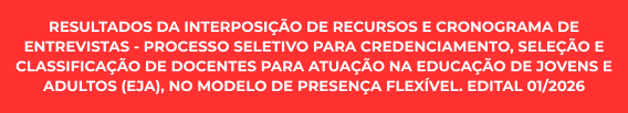 RESULTADOS DA INTERPOSIÇÃO DE RECURSOS E CRONOGRAMA DE ENTREVISTAS – PROCESSO SELETIVO PARA CREDENCIAMENTO, SELEÇÃO E CLASSIFICAÇÃO DE DOCENTES PARA ATUAÇÃO NA EDUCAÇÃO DE JOVENS E ADULTOS (EJA), NO MODELO DE PRESENÇA FLEXÍVEL. EDITAL 01/2026