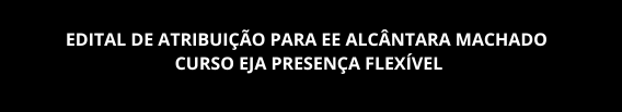 EDITAL DE ATRIBUIÇÃO PARA EE ALCÂNTARA MACHADO – CURSO EJA PRESENÇA FLEXÍVEL