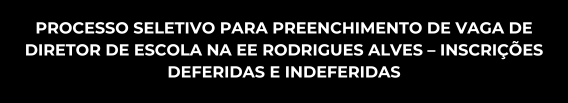 Processo Seletivo para Preenchimento de Vaga de Diretor de Escola, em substituição, na EE Rodrigues Alves – Inscrições deferidas e indeferidas